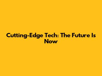 Cutting-Edge Tech: The Future Is Now