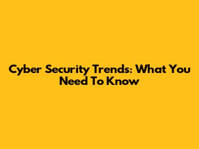 Cyber Security Trends: What You Need To Know
