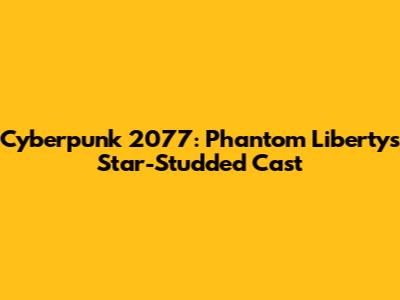 Cyberpunk 2077: Phantom Liberty's Star-Studded Cast