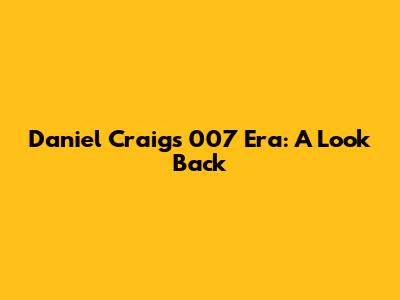 Daniel Craig's 007 Era: A Look Back