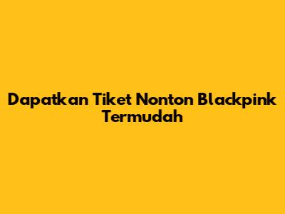 Dapatkan Tiket Nonton Blackpink Termudah