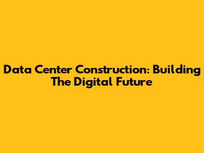 Data Center Construction: Building The Digital Future