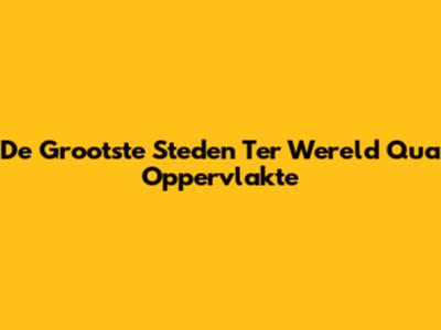 De Grootste Steden Ter Wereld Qua Oppervlakte