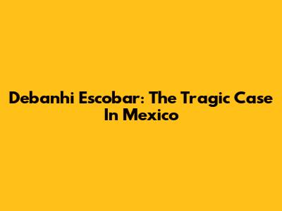 Debanhi Escobar: The Tragic Case In Mexico