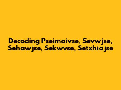 Decoding Pseimaivse, Sevwjse, Sehawjse, Sekwvse, Setxhiajse