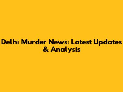 Delhi Murder News: Latest Updates & Analysis