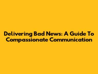 Delivering Bad News: A Guide To Compassionate Communication