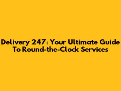 Delivery 247: Your Ultimate Guide To Round-the-Clock Services