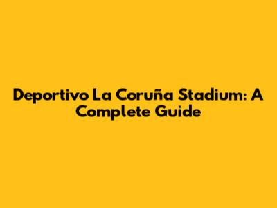 Deportivo La Coruña Stadium: A Complete Guide