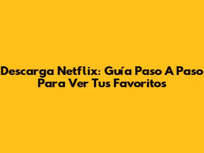 Descarga Netflix: Guía Paso A Paso Para Ver Tus Favoritos