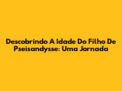 Descobrindo A Idade Do Filho De Pseisandysse: Uma Jornada