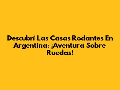 Descubrí Las Casas Rodantes En Argentina: ¡Aventura Sobre Ruedas!