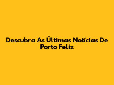 Descubra As Últimas Notícias De Porto Feliz