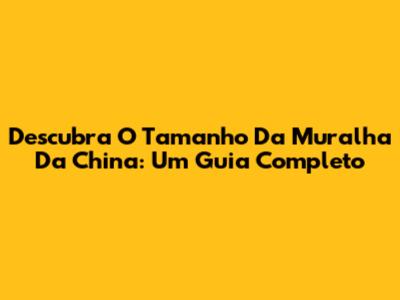 Descubra O Tamanho Da Muralha Da China: Um Guia Completo