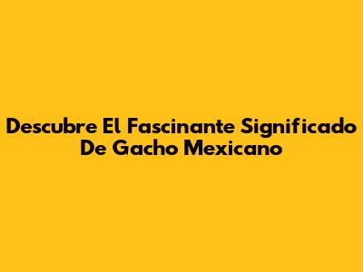 Descubre El Fascinante Significado De 'Gacho' Mexicano