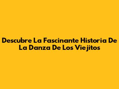 Descubre La Fascinante Historia De La Danza De Los Viejitos