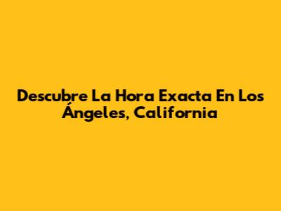 Descubre La Hora Exacta En Los Ángeles, California