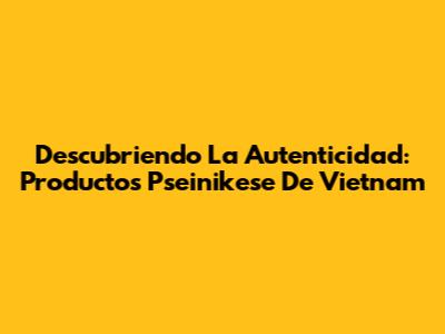 Descubriendo La Autenticidad: Productos 'Pseinikese' De Vietnam