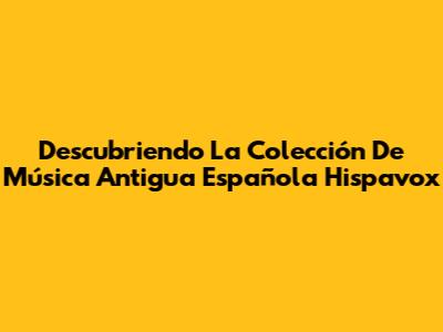 Descubriendo La Colección De Música Antigua Española Hispavox