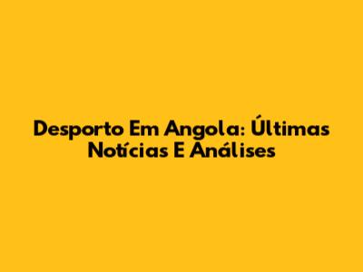 Desporto Em Angola: Últimas Notícias E Análises