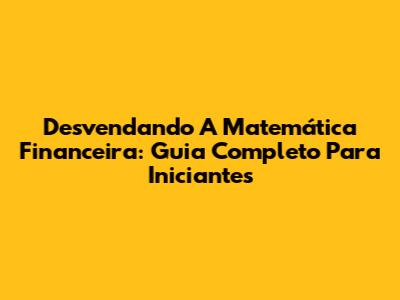 Desvendando A Matemática Financeira: Guia Completo Para Iniciantes
