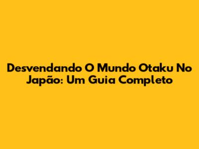 Desvendando O Mundo Otaku No Japão: Um Guia Completo