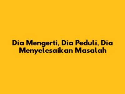 Dia Mengerti, Dia Peduli, Dia Menyelesaikan Masalah