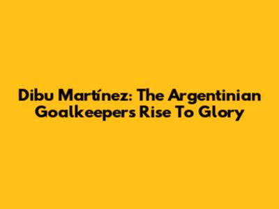 Dibu Martínez: The Argentinian Goalkeeper's Rise To Glory