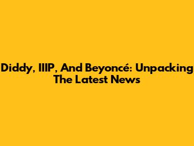 Diddy, IIIP, And Beyoncé: Unpacking The Latest News