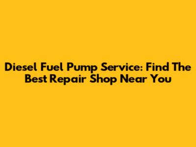 Diesel Fuel Pump Service: Find The Best Repair Shop Near You
