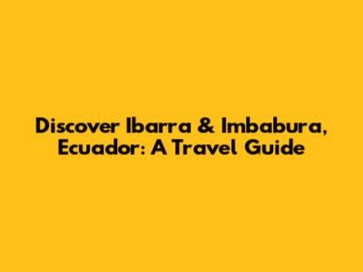 Discover Ibarra & Imbabura, Ecuador: A Travel Guide