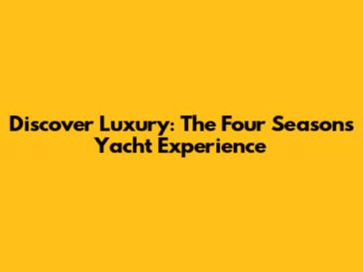 Discover Luxury: The Four Seasons Yacht Experience