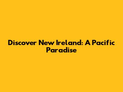 Discover New Ireland: A Pacific Paradise