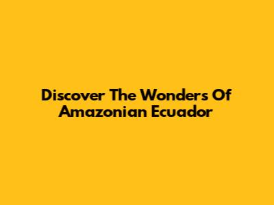 Discover The Wonders Of Amazonian Ecuador