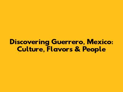 Discovering Guerrero, Mexico: Culture, Flavors & People
