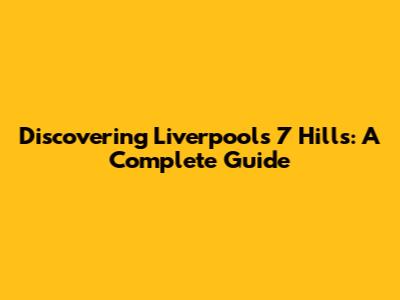 Discovering Liverpool's 7 Hills: A Complete Guide