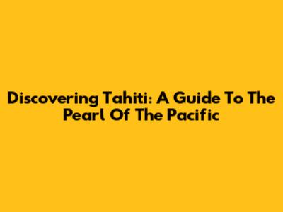 Discovering Tahiti: A Guide To The Pearl Of The Pacific