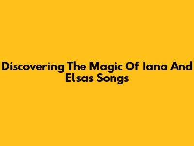 Discovering The Magic Of Iana And Elsa's Songs