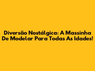 Diversão Nostálgica: A Massinha De Modelar Para Todas As Idades!