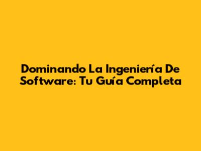 Dominando La Ingeniería De Software: Tu Guía Completa
