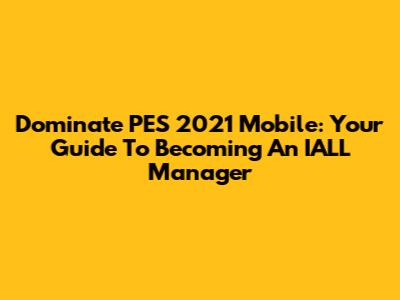 Dominate PES 2021 Mobile: Your Guide To Becoming An IALL Manager