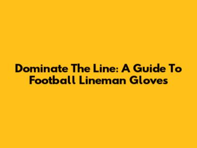 Dominate The Line: A Guide To Football Lineman Gloves