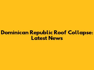 Dominican Republic Roof Collapse: Latest News