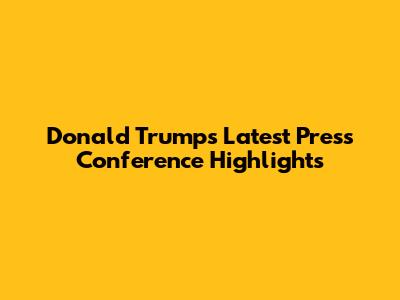 Donald Trump's Latest Press Conference Highlights