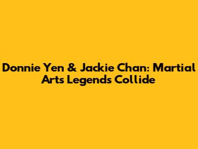 Donnie Yen & Jackie Chan: Martial Arts Legends Collide