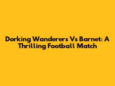 Dorking Wanderers Vs Barnet: A Thrilling Football Match