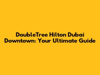 DoubleTree Hilton Dubai Downtown: Your Ultimate Guide
