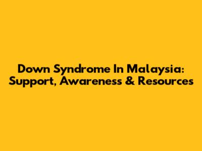 Down Syndrome In Malaysia: Support, Awareness & Resources