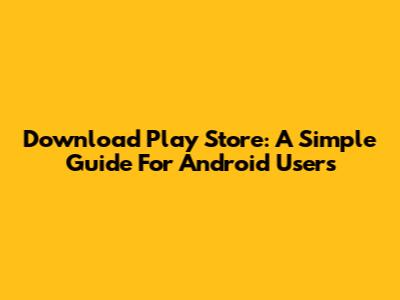 Download Play Store: A Simple Guide For Android Users