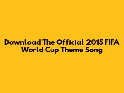 Download The Official 2015 FIFA World Cup Theme Song
